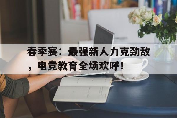 春季赛：最强新人力克劲敌，电竞教育全场欢呼！