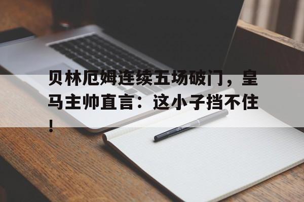 贝林厄姆连续五场破门，皇马主帅直言：这小子挡不住！