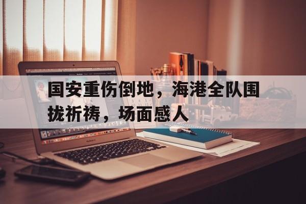 国安重伤倒地，海港全队围拢祈祷，场面感人